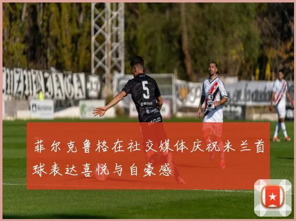 菲尔克鲁格在社交媒体庆祝米兰首球表达喜悦与自豪感