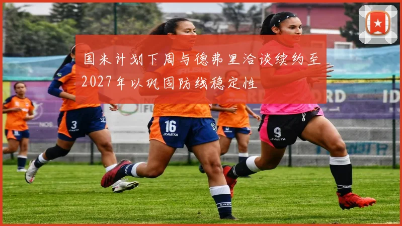 国米计划下周与德弗里洽谈续约至2027年以巩固防线稳定性