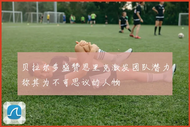 贝拉尔多盛赞恩里克激发团队潜力称其为不可思议的人物
