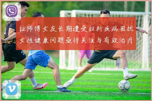 拉师傅女友长期遭受妇科疾病困扰女性健康问题亟待关注与有效治疗方案