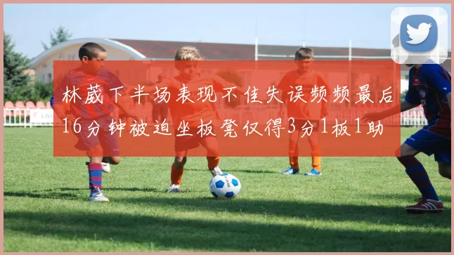 林葳下半场表现不佳失误频频最后16分钟被迫坐板凳仅得3分1板1助
