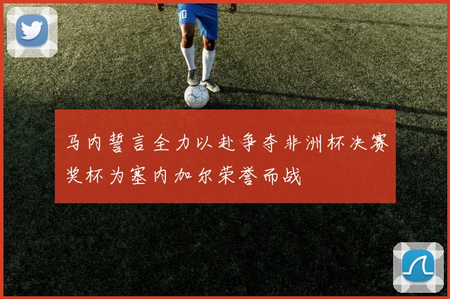 马内誓言全力以赴争夺非洲杯决赛奖杯为塞内加尔荣誉而战
