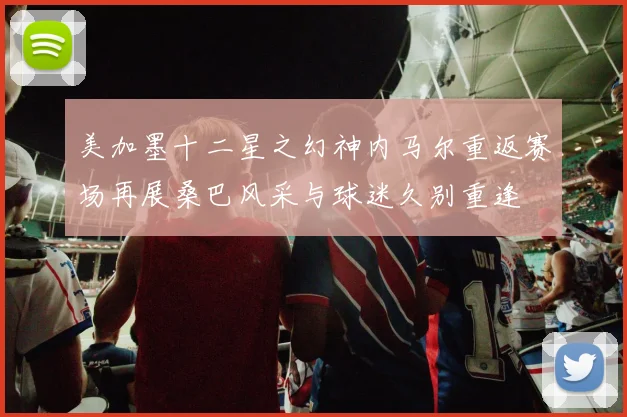 美加墨十二星之幻神内马尔重返赛场再展桑巴风采与球迷久别重逢