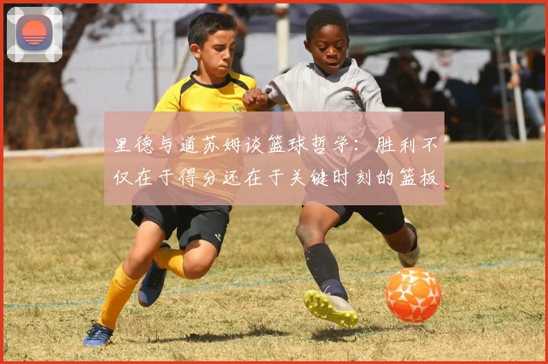 里德与道苏姆谈篮球哲学：胜利不仅在于得分还在于关键时刻的篮板球