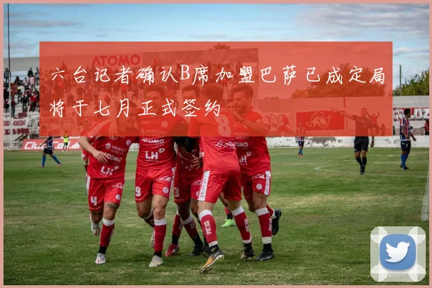 六台记者确认B席加盟巴萨已成定局将于七月正式签约
