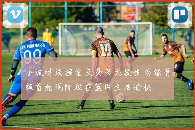 小波特谈掘金交易若无发生或能晋级首轮现阶段在篮网生活愉快