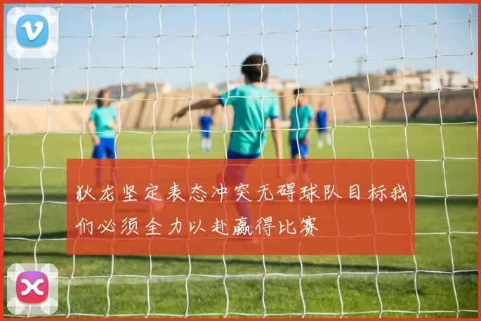 狄龙坚定表态冲突无碍球队目标我们必须全力以赴赢得比赛